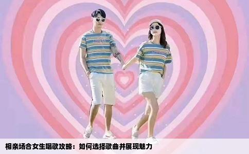 相亲场合女生唱歌攻略：如何选择歌曲并展现魅力
