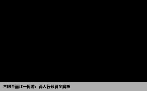 合肥至丽江一周游：两人行预算全解析