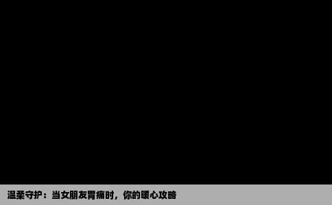 温柔守护：当女朋友胃痛时，你的暖心攻略