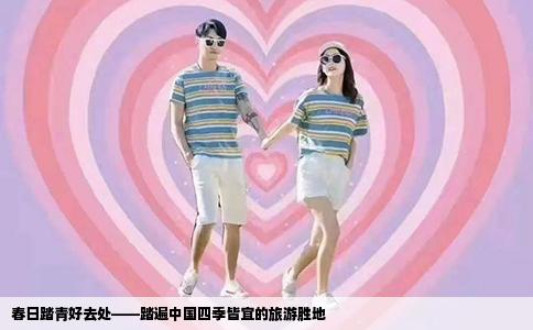 春日踏青好去处——踏遍中国四季皆宜的旅游胜地