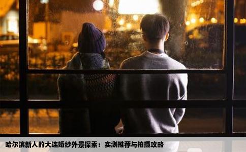 哈尔滨新人的大连婚纱外景探索：实测推荐与拍摄攻略