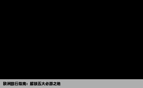 欧洲旅行指南：解锁五大必游之地